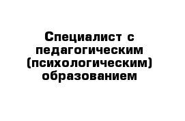 Специалист с педагогическим (психологическим) образованием   